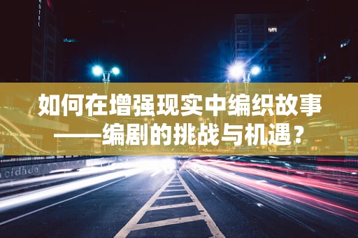 如何在增强现实中编织故事——编剧的挑战与机遇？