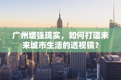 广州增强现实，如何打造未来城市生活的透视镜？