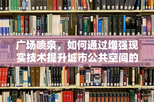 广场喷泉，如何通过增强现实技术提升城市公共空间的互动体验？