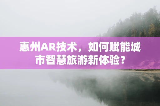 惠州AR技术，如何赋能城市智慧旅游新体验？