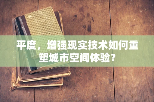 平度，增强现实技术如何重塑城市空间体验？