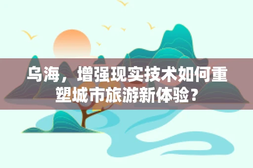 乌海，增强现实技术如何重塑城市旅游新体验？