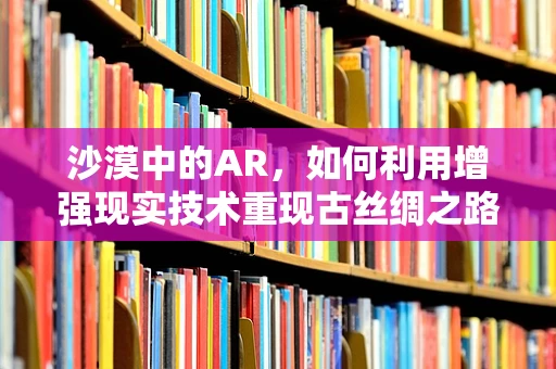 沙漠中的AR，如何利用增强现实技术重现古丝绸之路的辉煌？