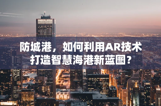 防城港，如何利用AR技术打造智慧海港新蓝图？