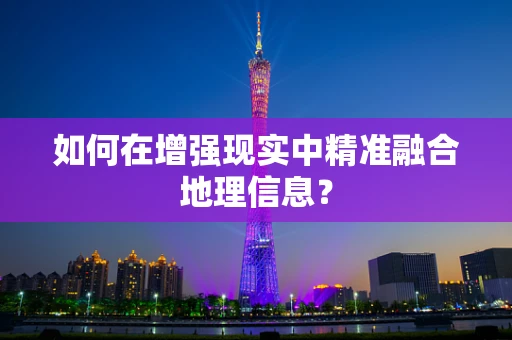 如何在增强现实中精准融合地理信息？