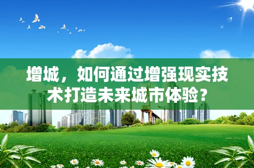 增城，如何通过增强现实技术打造未来城市体验？