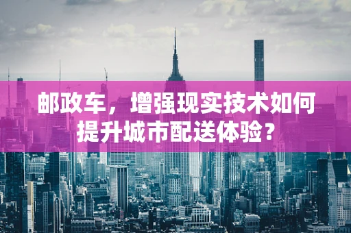 邮政车，增强现实技术如何提升城市配送体验？