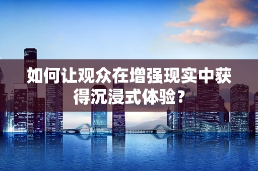 如何让观众在增强现实中获得沉浸式体验？