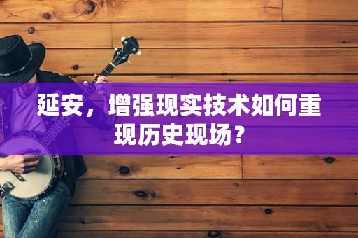 延安，增强现实技术如何重现历史现场？