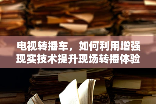 电视转播车，如何利用增强现实技术提升现场转播体验？