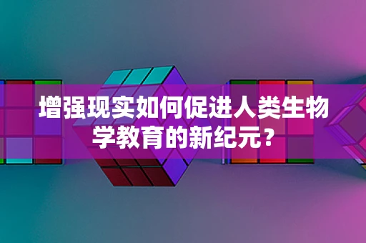 增强现实如何促进人类生物学教育的新纪元？