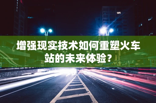 增强现实技术如何重塑火车站的未来体验？