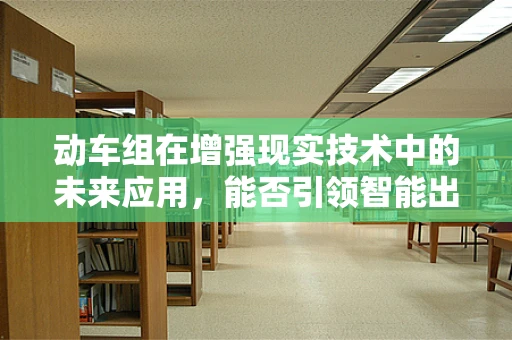 动车组在增强现实技术中的未来应用，能否引领智能出行新风尚？