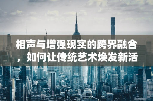 相声与增强现实的跨界融合，如何让传统艺术焕发新活力？