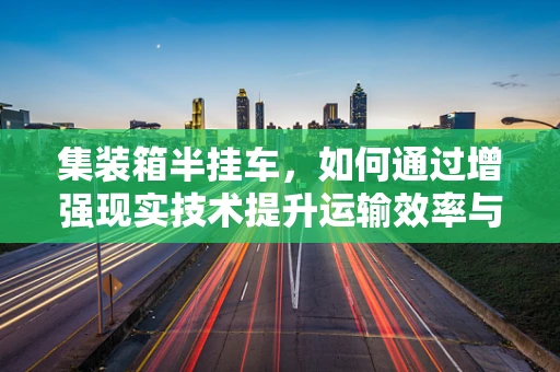 集装箱半挂车，如何通过增强现实技术提升运输效率与安全？