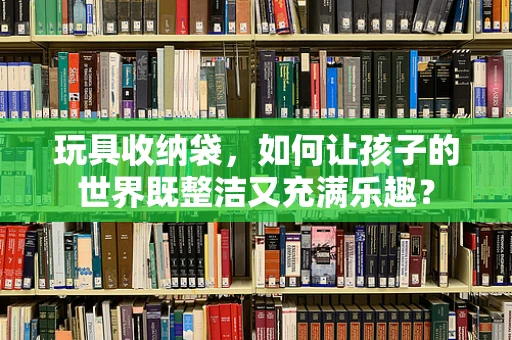 玩具收纳袋，如何让孩子的世界既整洁又充满乐趣？