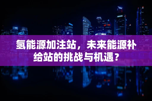 氢能源加注站，未来能源补给站的挑战与机遇？