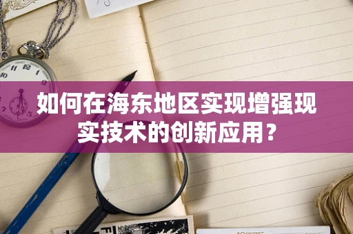 如何在海东地区实现增强现实技术的创新应用？