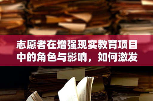 志愿者在增强现实教育项目中的角色与影响，如何激发学习者的沉浸式体验？