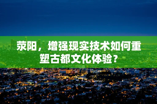 荥阳，增强现实技术如何重塑古都文化体验？