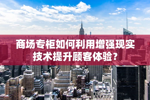 商场专柜如何利用增强现实技术提升顾客体验？