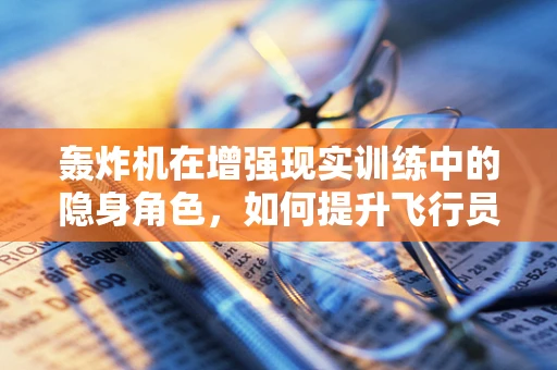 轰炸机在增强现实训练中的隐身角色，如何提升飞行员实战能力？