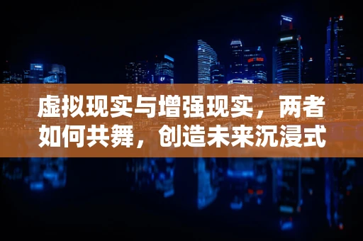 虚拟现实与增强现实，两者如何共舞，创造未来沉浸式体验？