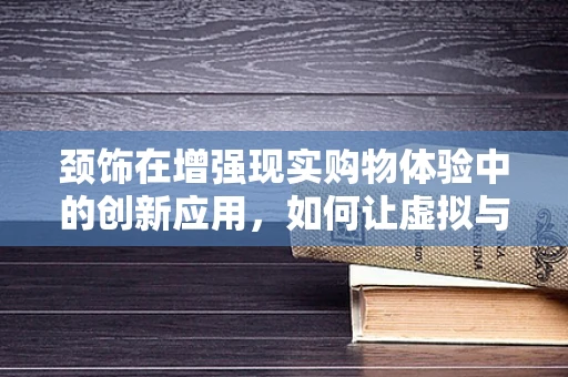 颈饰在增强现实购物体验中的创新应用，如何让虚拟与现实无缝融合？