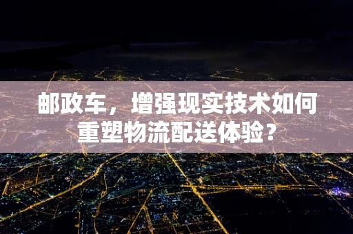 邮政车，增强现实技术如何重塑物流配送体验？