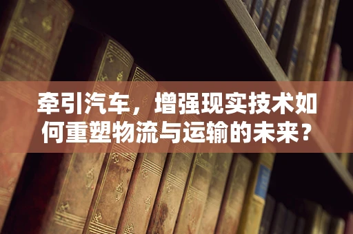 牵引汽车，增强现实技术如何重塑物流与运输的未来？