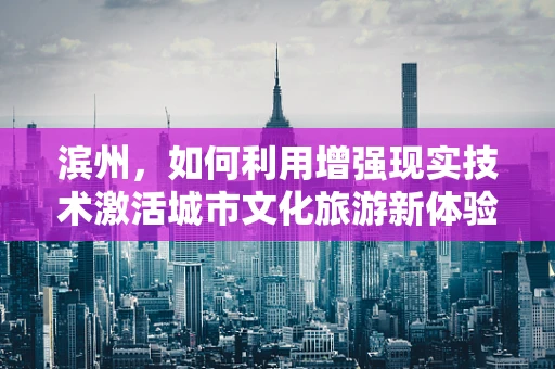 滨州，如何利用增强现实技术激活城市文化旅游新体验？