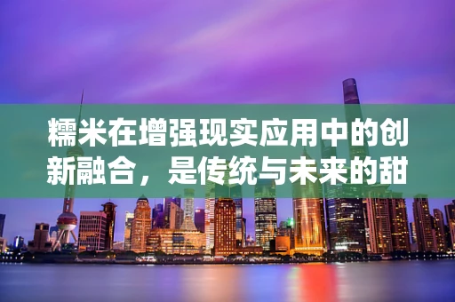 糯米在增强现实应用中的创新融合，是传统与未来的甜蜜邂逅吗？