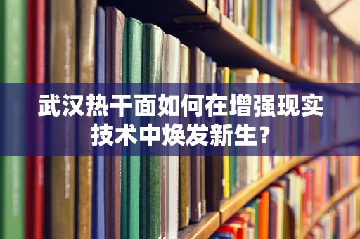 武汉热干面如何在增强现实技术中焕发新生？