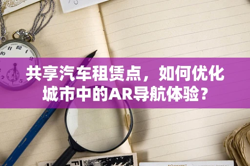 共享汽车租赁点，如何优化城市中的AR导航体验？