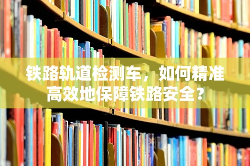 铁路轨道检测车，如何精准高效地保障铁路安全？