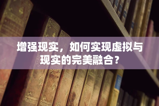 增强现实，如何实现虚拟与现实的完美融合？