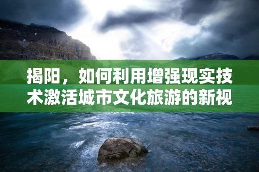 揭阳，如何利用增强现实技术激活城市文化旅游的新视界？