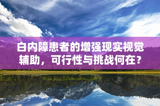 白内障患者的增强现实视觉辅助，可行性与挑战何在？