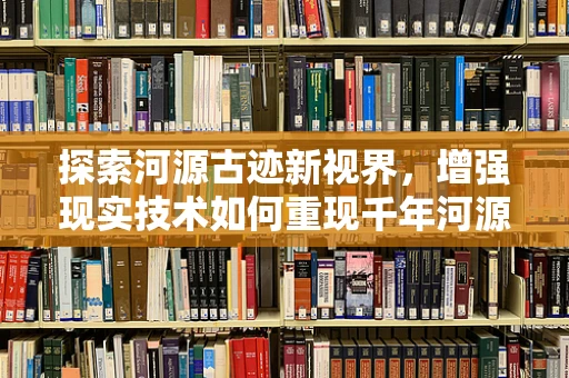 探索河源古迹新视界，增强现实技术如何重现千年河源古城？