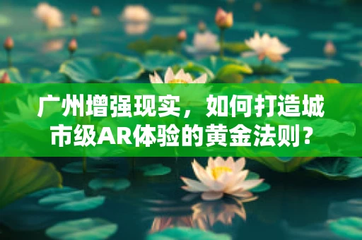 广州增强现实，如何打造城市级AR体验的黄金法则？