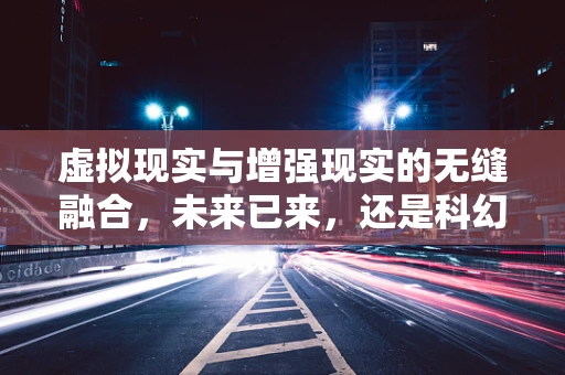 虚拟现实与增强现实的无缝融合，未来已来，还是科幻梦想？