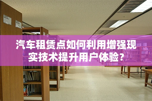 汽车租赁点如何利用增强现实技术提升用户体验？