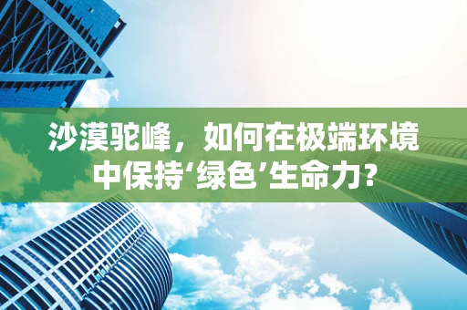 沙漠驼峰，如何在极端环境中保持‘绿色’生命力？