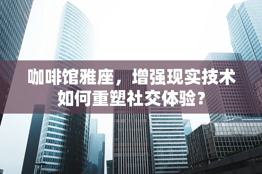 咖啡馆雅座，增强现实技术如何重塑社交体验？