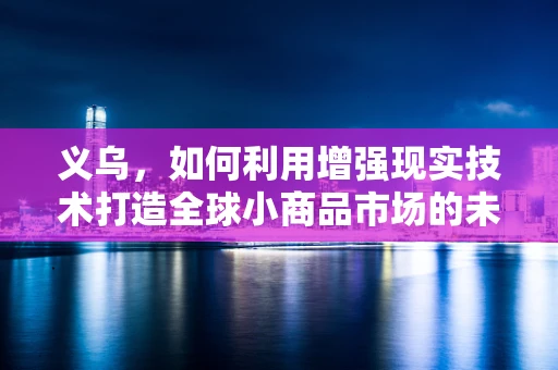 义乌，如何利用增强现实技术打造全球小商品市场的未来购物体验？