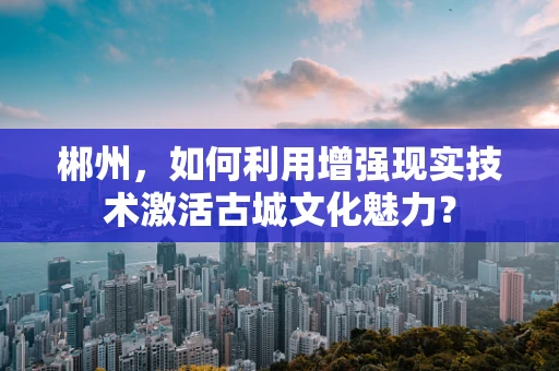 郴州，如何利用增强现实技术激活古城文化魅力？