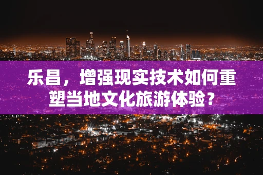 乐昌，增强现实技术如何重塑当地文化旅游体验？