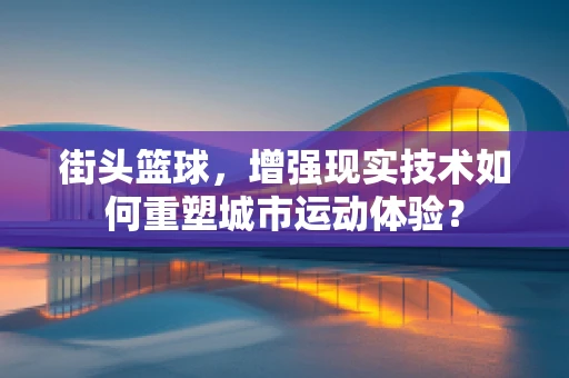 街头篮球，增强现实技术如何重塑城市运动体验？