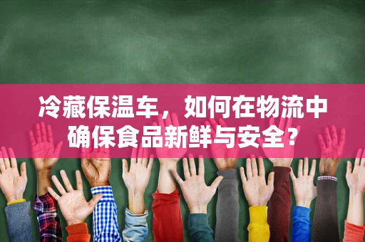 冷藏保温车，如何在物流中确保食品新鲜与安全？