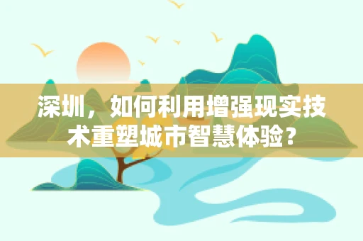 深圳，如何利用增强现实技术重塑城市智慧体验？